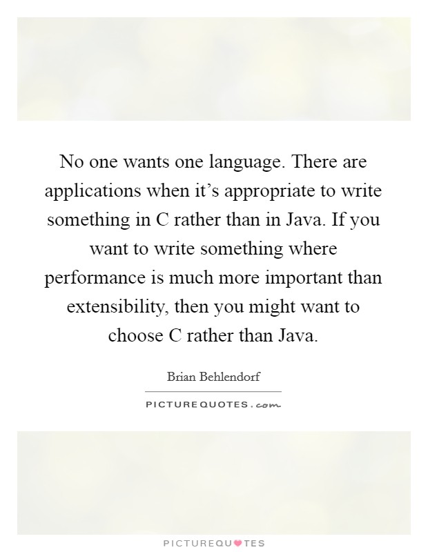 No one wants one language. There are applications when it's appropriate to write something in C rather than in Java. If you want to write something where performance is much more important than extensibility, then you might want to choose C rather than Java. Picture Quote #1