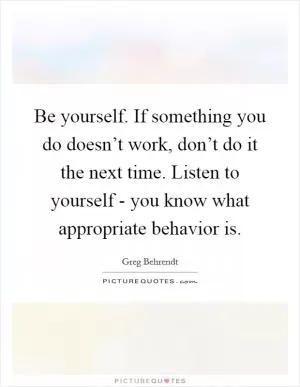 Be yourself. If something you do doesn’t work, don’t do it the next time. Listen to yourself - you know what appropriate behavior is Picture Quote #1
