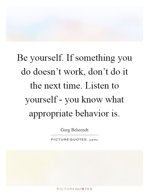 Be yourself. If something you do doesn't work, don't do it the next time. Listen to yourself - you know what appropriate behavior is. Picture Quote #1