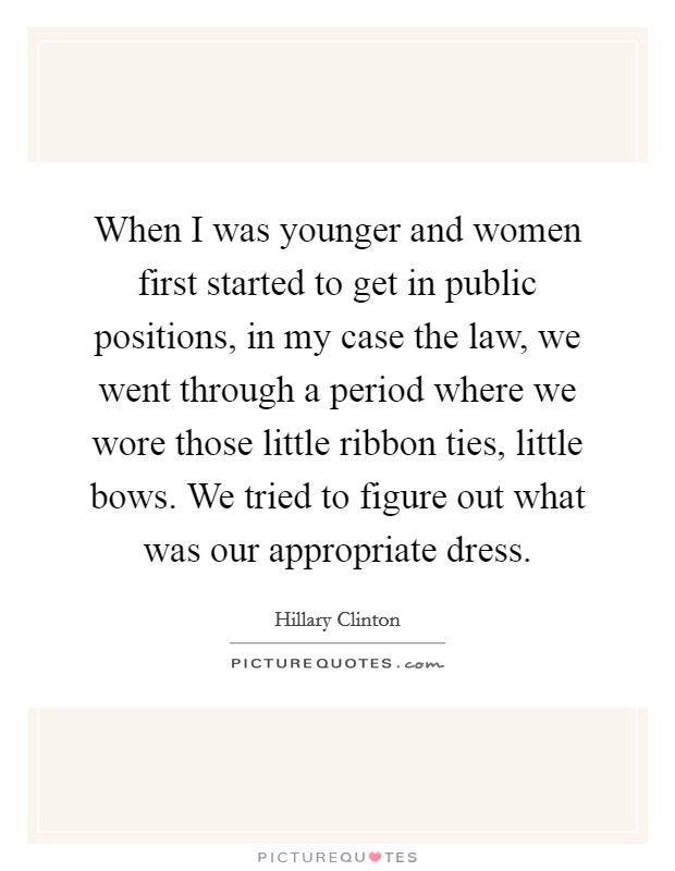 When I was younger and women first started to get in public positions, in my case the law, we went through a period where we wore those little ribbon ties, little bows. We tried to figure out what was our appropriate dress. Picture Quote #1