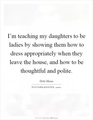 I’m teaching my daughters to be ladies by showing them how to dress appropriately when they leave the house, and how to be thoughtful and polite Picture Quote #1