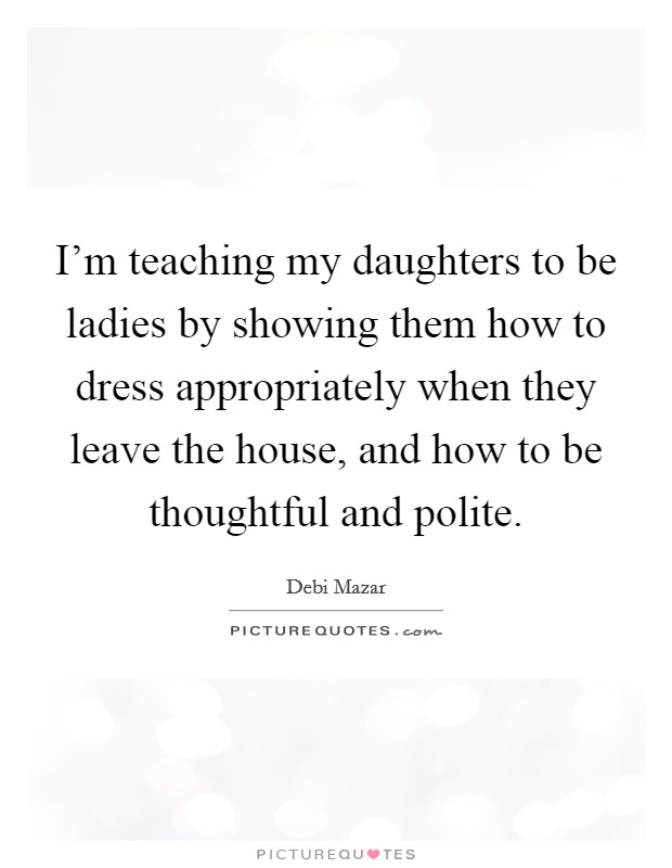 I'm teaching my daughters to be ladies by showing them how to dress appropriately when they leave the house, and how to be thoughtful and polite. Picture Quote #1