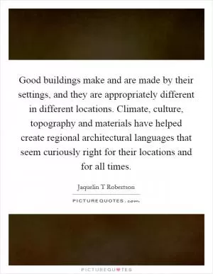 Good buildings make and are made by their settings, and they are appropriately different in different locations. Climate, culture, topography and materials have helped create regional architectural languages that seem curiously right for their locations and for all times Picture Quote #1