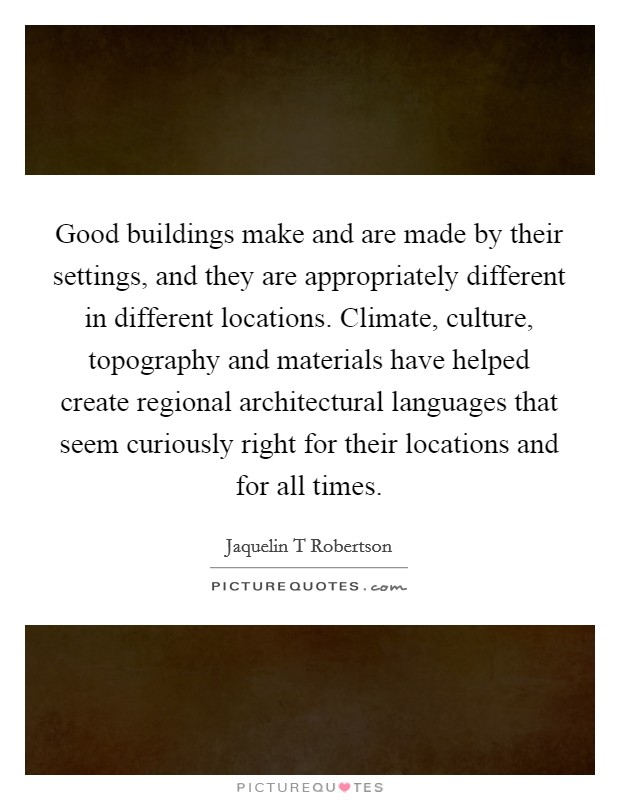 Good buildings make and are made by their settings, and they are appropriately different in different locations. Climate, culture, topography and materials have helped create regional architectural languages that seem curiously right for their locations and for all times. Picture Quote #1