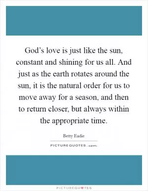 God’s love is just like the sun, constant and shining for us all. And just as the earth rotates around the sun, it is the natural order for us to move away for a season, and then to return closer, but always within the appropriate time Picture Quote #1