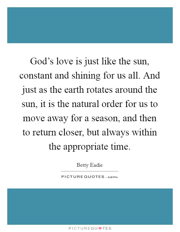 God's love is just like the sun, constant and shining for us all. And just as the earth rotates around the sun, it is the natural order for us to move away for a season, and then to return closer, but always within the appropriate time. Picture Quote #1