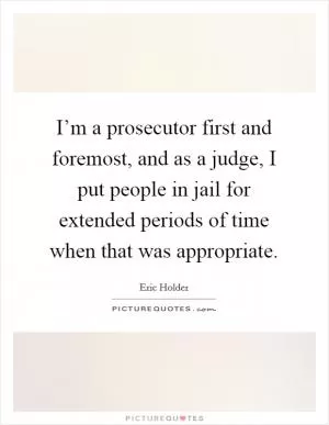 I’m a prosecutor first and foremost, and as a judge, I put people in jail for extended periods of time when that was appropriate Picture Quote #1