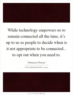 While technology empowers us to remain connected all the time, it’s up to us as people to decide when is it not appropriate to be connected... to opt out when you need to Picture Quote #1