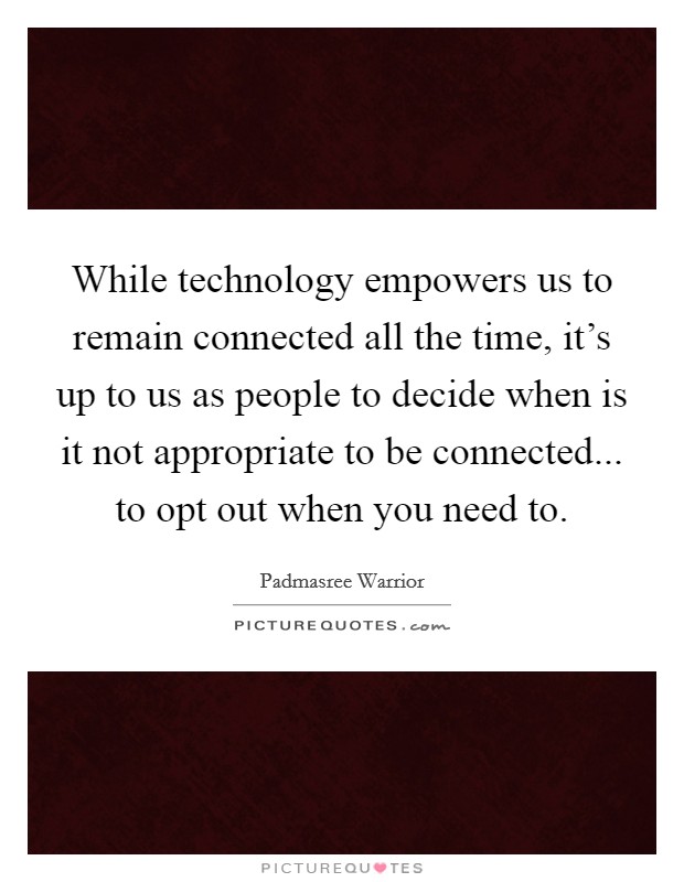 While technology empowers us to remain connected all the time, it's up to us as people to decide when is it not appropriate to be connected... to opt out when you need to. Picture Quote #1