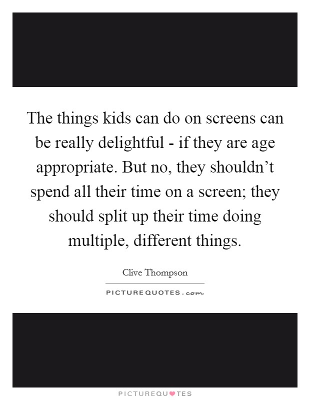 The things kids can do on screens can be really delightful - if they are age appropriate. But no, they shouldn't spend all their time on a screen; they should split up their time doing multiple, different things. Picture Quote #1