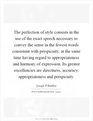 The perfection of style consists in the use of the exact speech necessary to convey the sense in the fewest words consistent with perspicuity, at the same time having regard to appropriateness and harmony of expression. Its greater excellencies are directness, accuracy, appropriateness and perspicuity Picture Quote #1