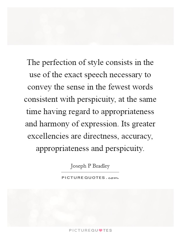 The perfection of style consists in the use of the exact speech necessary to convey the sense in the fewest words consistent with perspicuity, at the same time having regard to appropriateness and harmony of expression. Its greater excellencies are directness, accuracy, appropriateness and perspicuity. Picture Quote #1