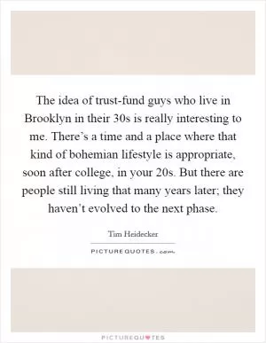 The idea of trust-fund guys who live in Brooklyn in their 30s is really interesting to me. There’s a time and a place where that kind of bohemian lifestyle is appropriate, soon after college, in your 20s. But there are people still living that many years later; they haven’t evolved to the next phase Picture Quote #1