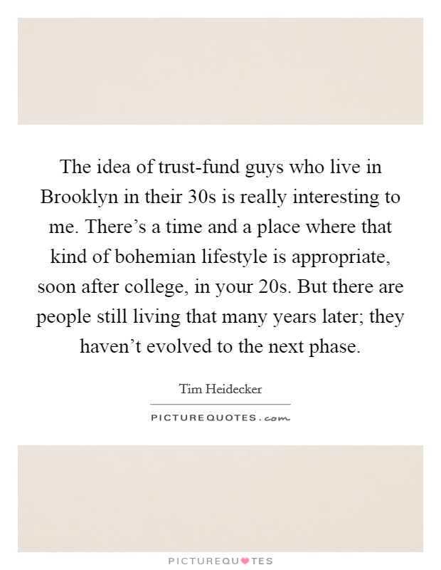 The idea of trust-fund guys who live in Brooklyn in their 30s is really interesting to me. There's a time and a place where that kind of bohemian lifestyle is appropriate, soon after college, in your 20s. But there are people still living that many years later; they haven't evolved to the next phase. Picture Quote #1