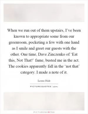 When we run out of them upstairs, I’ve been known to appropriate some from our greenroom, pocketing a few with one hand as I smile and greet our guests with the other. One time, Dave Zinczenko of ‘Eat this, Not That!’ fame, busted me in the act. The cookies apparently fall in the ‘not that’ category. I made a note of it Picture Quote #1