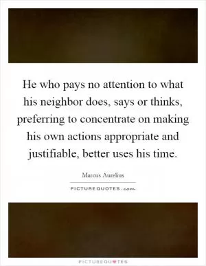 He who pays no attention to what his neighbor does, says or thinks, preferring to concentrate on making his own actions appropriate and justifiable, better uses his time Picture Quote #1