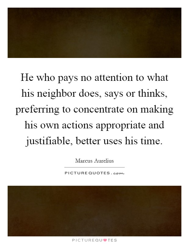 He who pays no attention to what his neighbor does, says or thinks, preferring to concentrate on making his own actions appropriate and justifiable, better uses his time. Picture Quote #1