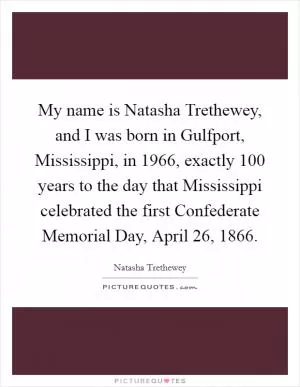 My name is Natasha Trethewey, and I was born in Gulfport, Mississippi, in 1966, exactly 100 years to the day that Mississippi celebrated the first Confederate Memorial Day, April 26, 1866 Picture Quote #1