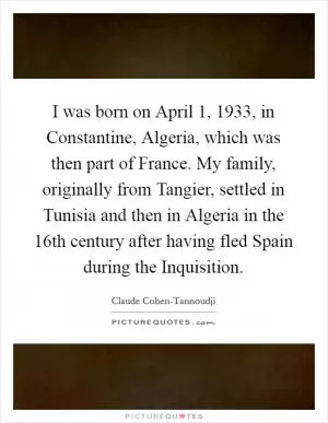 I was born on April 1, 1933, in Constantine, Algeria, which was then part of France. My family, originally from Tangier, settled in Tunisia and then in Algeria in the 16th century after having fled Spain during the Inquisition Picture Quote #1