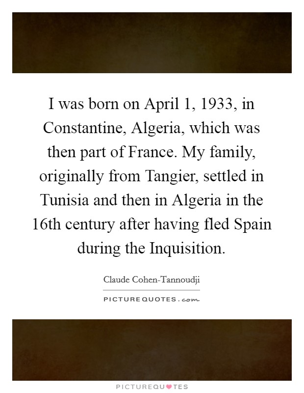 I was born on April 1, 1933, in Constantine, Algeria, which was then part of France. My family, originally from Tangier, settled in Tunisia and then in Algeria in the 16th century after having fled Spain during the Inquisition. Picture Quote #1
