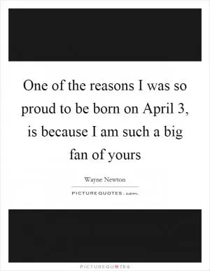 One of the reasons I was so proud to be born on April 3, is because I am such a big fan of yours Picture Quote #1