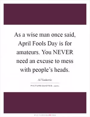 As a wise man once said, April Fools Day is for amateurs. You NEVER need an excuse to mess with people’s heads Picture Quote #1