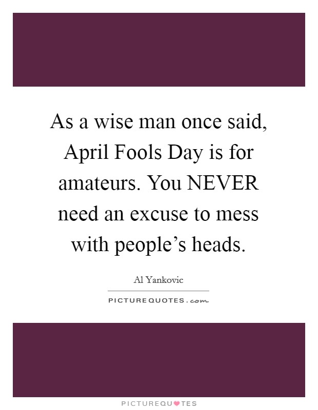 As a wise man once said, April Fools Day is for amateurs. You NEVER need an excuse to mess with people's heads. Picture Quote #1