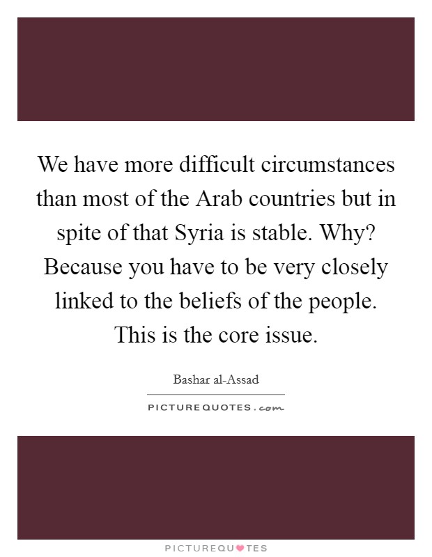 We have more difficult circumstances than most of the Arab countries but in spite of that Syria is stable. Why? Because you have to be very closely linked to the beliefs of the people. This is the core issue. Picture Quote #1