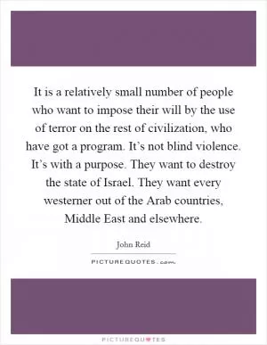 It is a relatively small number of people who want to impose their will by the use of terror on the rest of civilization, who have got a program. It’s not blind violence. It’s with a purpose. They want to destroy the state of Israel. They want every westerner out of the Arab countries, Middle East and elsewhere Picture Quote #1