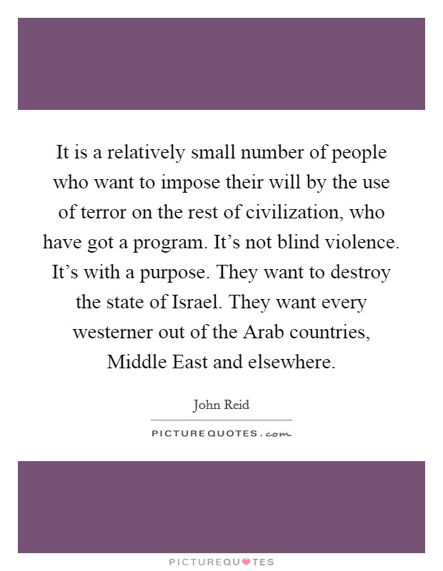 It is a relatively small number of people who want to impose their will by the use of terror on the rest of civilization, who have got a program. It's not blind violence. It's with a purpose. They want to destroy the state of Israel. They want every westerner out of the Arab countries, Middle East and elsewhere. Picture Quote #1