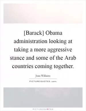[Barack] Obama administration looking at taking a more aggressive stance and some of the Arab countries coming together Picture Quote #1