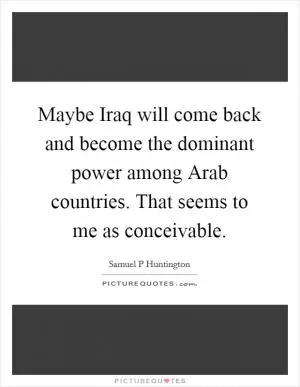 Maybe Iraq will come back and become the dominant power among Arab countries. That seems to me as conceivable Picture Quote #1