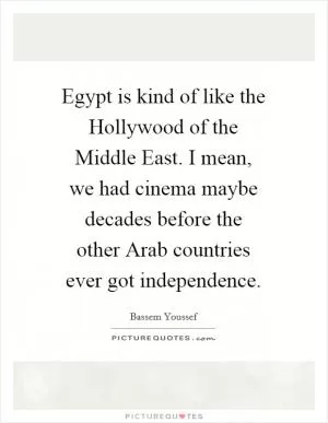 Egypt is kind of like the Hollywood of the Middle East. I mean, we had cinema maybe decades before the other Arab countries ever got independence Picture Quote #1
