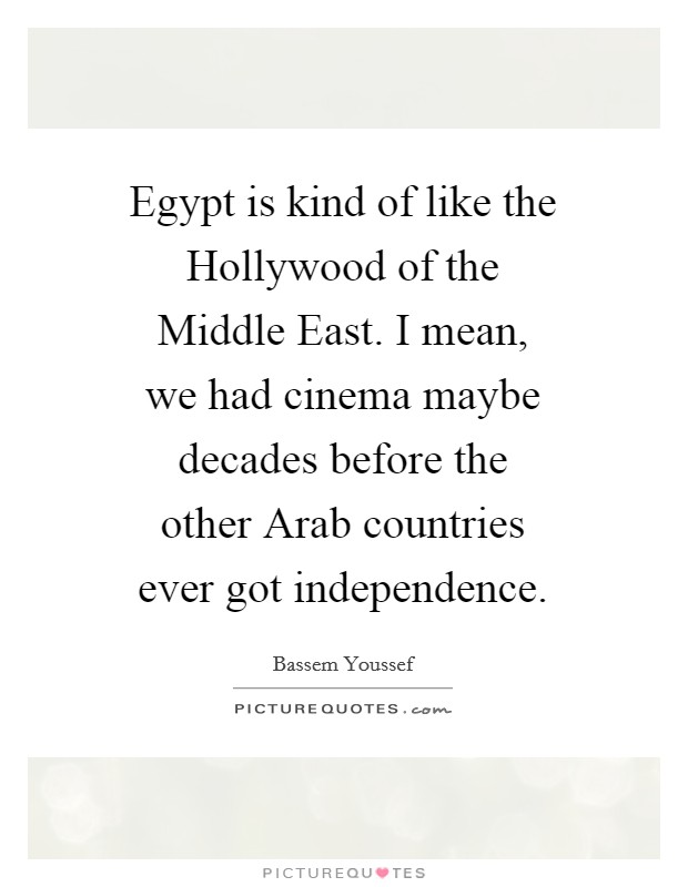 Egypt is kind of like the Hollywood of the Middle East. I mean, we had cinema maybe decades before the other Arab countries ever got independence. Picture Quote #1