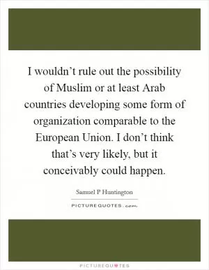 I wouldn’t rule out the possibility of Muslim or at least Arab countries developing some form of organization comparable to the European Union. I don’t think that’s very likely, but it conceivably could happen Picture Quote #1