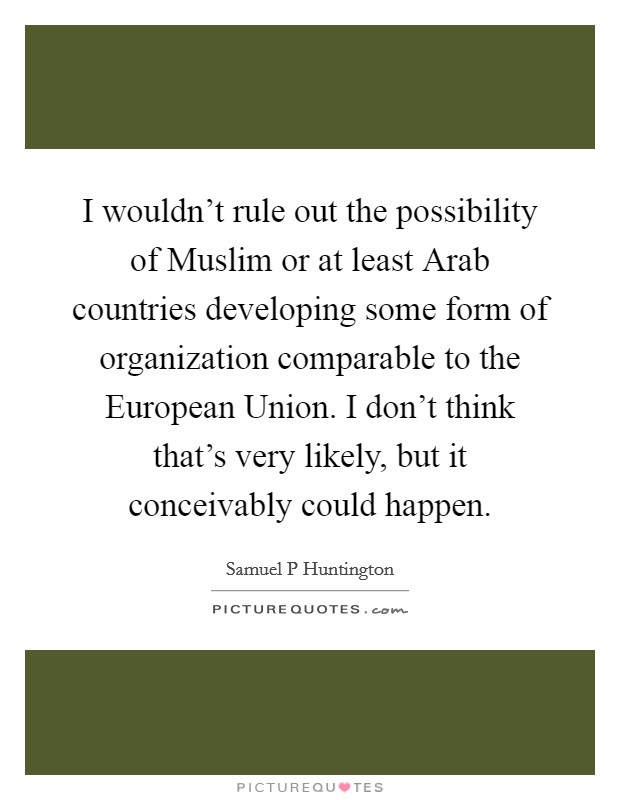 I wouldn't rule out the possibility of Muslim or at least Arab countries developing some form of organization comparable to the European Union. I don't think that's very likely, but it conceivably could happen. Picture Quote #1