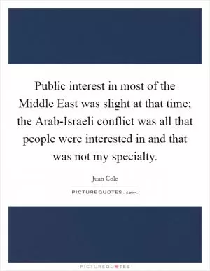 Public interest in most of the Middle East was slight at that time; the Arab-Israeli conflict was all that people were interested in and that was not my specialty Picture Quote #1