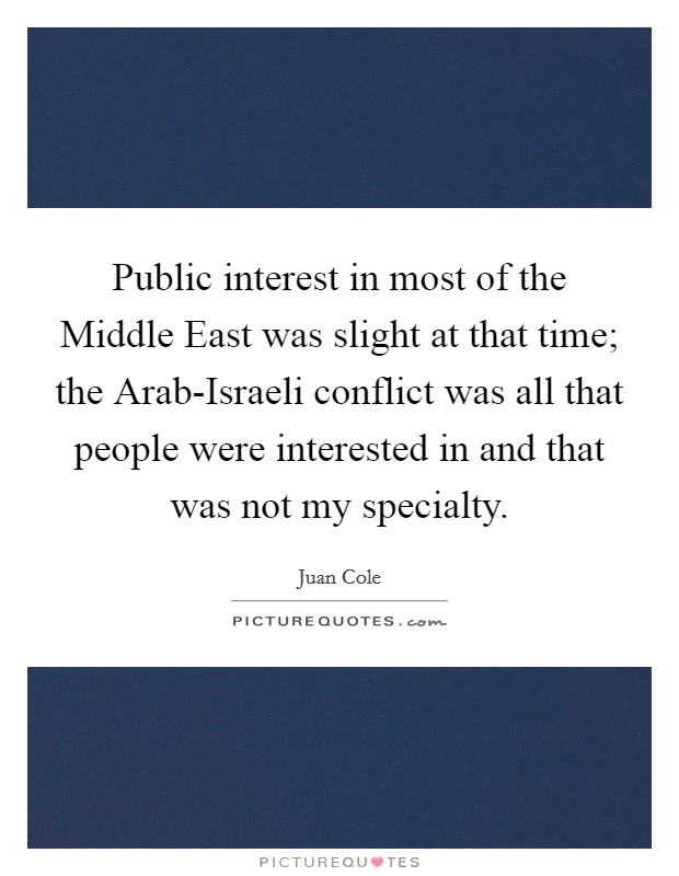 Public interest in most of the Middle East was slight at that time; the Arab-Israeli conflict was all that people were interested in and that was not my specialty. Picture Quote #1