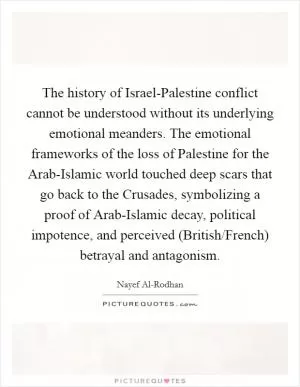 The history of Israel-Palestine conflict cannot be understood without its underlying emotional meanders. The emotional frameworks of the loss of Palestine for the Arab-Islamic world touched deep scars that go back to the Crusades, symbolizing a proof of Arab-Islamic decay, political impotence, and perceived (British/French) betrayal and antagonism Picture Quote #1