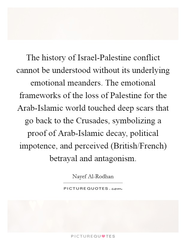 The history of Israel-Palestine conflict cannot be understood without its underlying emotional meanders. The emotional frameworks of the loss of Palestine for the Arab-Islamic world touched deep scars that go back to the Crusades, symbolizing a proof of Arab-Islamic decay, political impotence, and perceived (British/French) betrayal and antagonism. Picture Quote #1