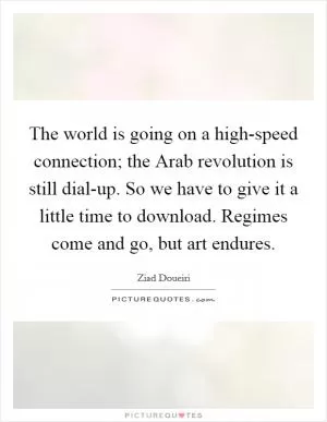 The world is going on a high-speed connection; the Arab revolution is still dial-up. So we have to give it a little time to download. Regimes come and go, but art endures Picture Quote #1