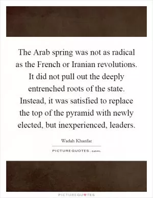 The Arab spring was not as radical as the French or Iranian revolutions. It did not pull out the deeply entrenched roots of the state. Instead, it was satisfied to replace the top of the pyramid with newly elected, but inexperienced, leaders Picture Quote #1