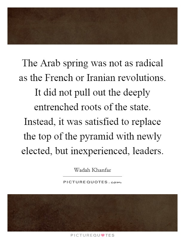 The Arab spring was not as radical as the French or Iranian revolutions. It did not pull out the deeply entrenched roots of the state. Instead, it was satisfied to replace the top of the pyramid with newly elected, but inexperienced, leaders. Picture Quote #1