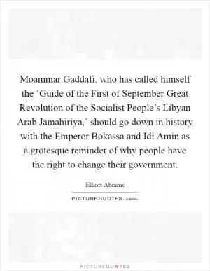 Moammar Gaddafi, who has called himself the ‘Guide of the First of September Great Revolution of the Socialist People’s Libyan Arab Jamahiriya,’ should go down in history with the Emperor Bokassa and Idi Amin as a grotesque reminder of why people have the right to change their government Picture Quote #1