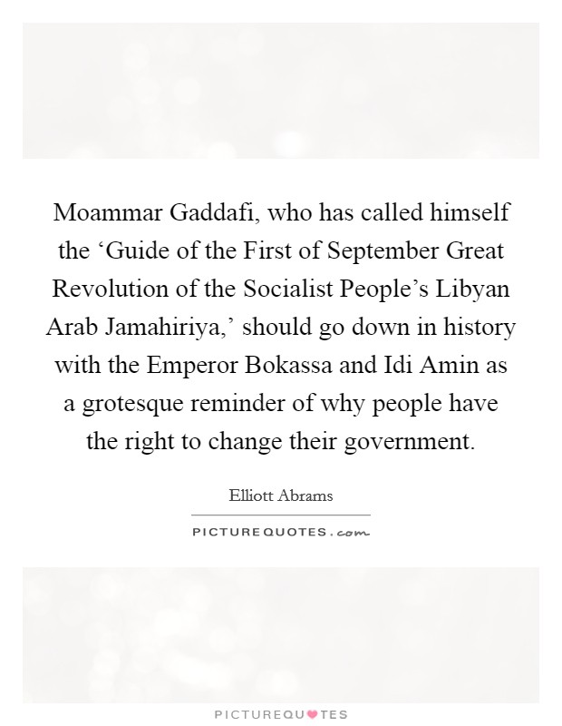 Moammar Gaddafi, who has called himself the ‘Guide of the First of September Great Revolution of the Socialist People's Libyan Arab Jamahiriya,' should go down in history with the Emperor Bokassa and Idi Amin as a grotesque reminder of why people have the right to change their government. Picture Quote #1