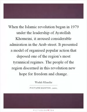 When the Islamic revolution began in 1979 under the leadership of Ayatollah Khomeini, it aroused considerable admiration in the Arab street. It presented a model of organised popular action that deposed one of the region’s most tyrannical regimes. The people of the region discerned in this revolution new hope for freedom and change Picture Quote #1