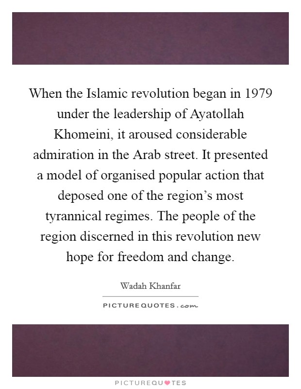 When the Islamic revolution began in 1979 under the leadership of Ayatollah Khomeini, it aroused considerable admiration in the Arab street. It presented a model of organised popular action that deposed one of the region's most tyrannical regimes. The people of the region discerned in this revolution new hope for freedom and change. Picture Quote #1