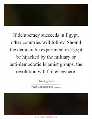 If democracy succeeds in Egypt, other countries will follow. Should the democratic experiment in Egypt be hijacked by the military or anti-democratic Islamist groups, the revolution will fail elsewhere Picture Quote #1