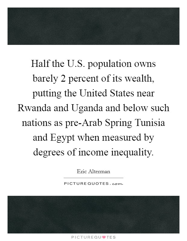 Half the U.S. population owns barely 2 percent of its wealth, putting the United States near Rwanda and Uganda and below such nations as pre-Arab Spring Tunisia and Egypt when measured by degrees of income inequality. Picture Quote #1