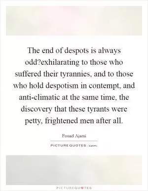 The end of despots is always odd?exhilarating to those who suffered their tyrannies, and to those who hold despotism in contempt, and anti-climatic at the same time, the discovery that these tyrants were petty, frightened men after all Picture Quote #1